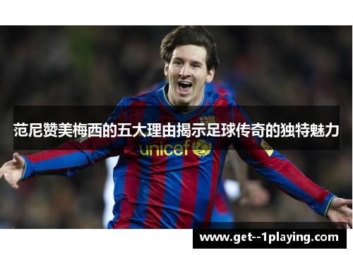 范尼赞美梅西的五大理由揭示足球传奇的独特魅力