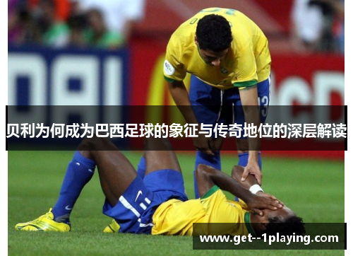 贝利为何成为巴西足球的象征与传奇地位的深层解读 贝利为何成为巴西足球的象征与传奇地位的深层解读