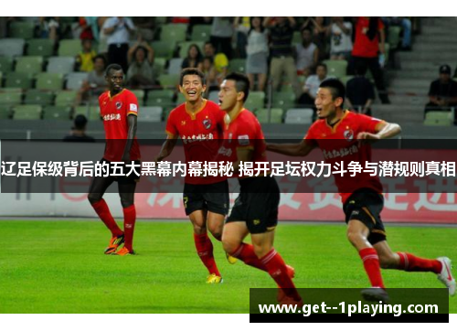 辽足保级背后的五大黑幕内幕揭秘 揭开足坛权力斗争与潜规则真相