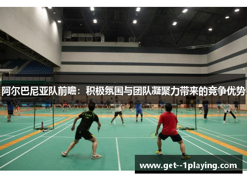 阿尔巴尼亚队前瞻：积极氛围与团队凝聚力带来的竞争优势